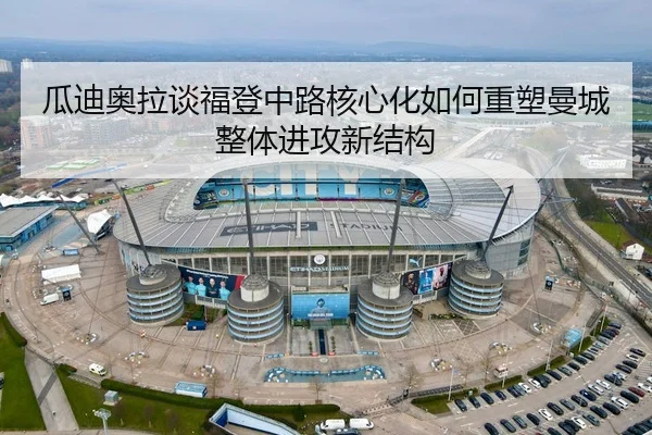 瓜迪奥拉谈福登中路核心化如何重塑曼城整体进攻新结构