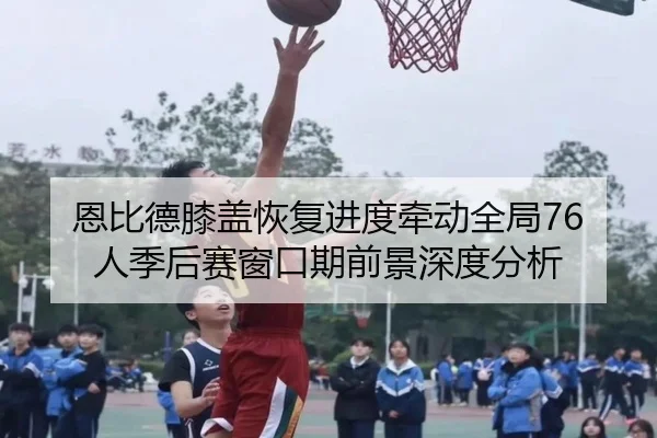 恩比德膝盖恢复进度牵动全局76人季后赛窗口期前景深度分析