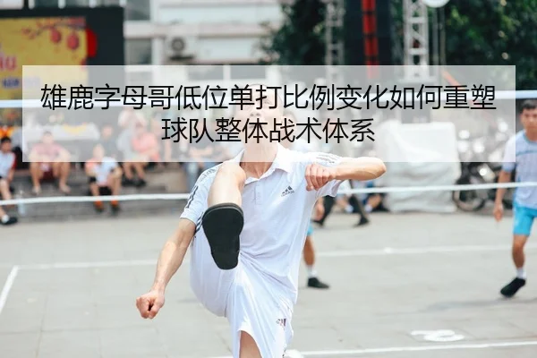 雄鹿字母哥低位单打比例变化如何重塑球队整体战术体系